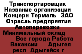 Транспортировщик › Название организации ­ Концерн Термаль, ЗАО › Отрасль предприятия ­ Автоперевозки › Минимальный оклад ­ 17 000 - Все города Работа » Вакансии   . Адыгея респ.,Адыгейск г.